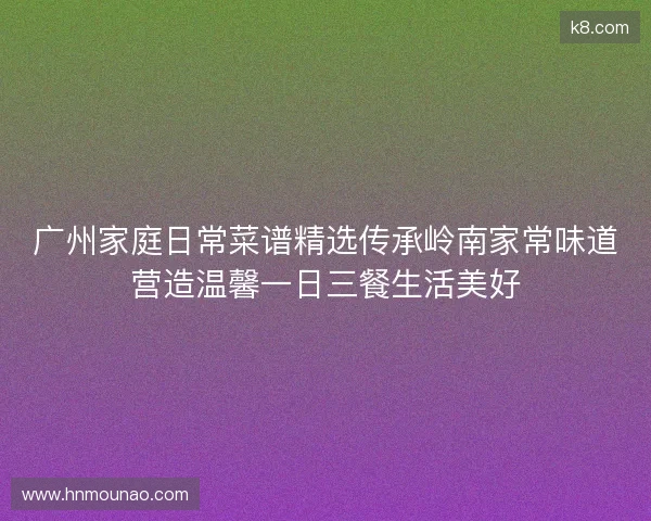 广州家庭日常菜谱精选传承岭南家常味道营造温馨一日三餐生活美好