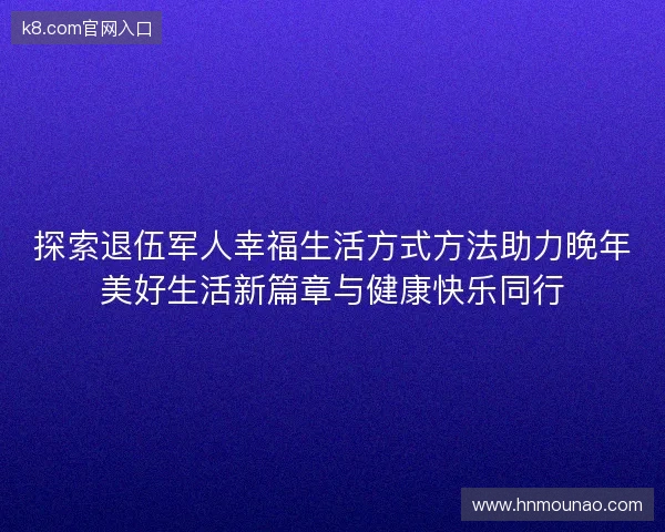 探索退伍军人幸福生活方式方法助力晚年美好生活新篇章与健康快乐同行
