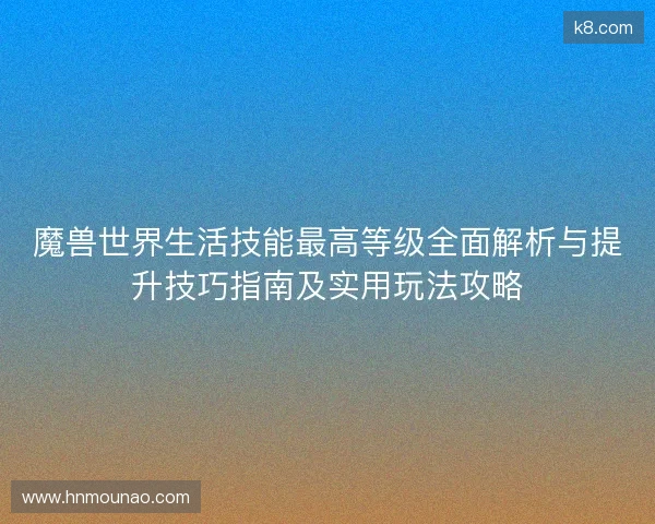 魔兽世界生活技能最高等级全面解析与提升技巧指南及实用玩法攻略